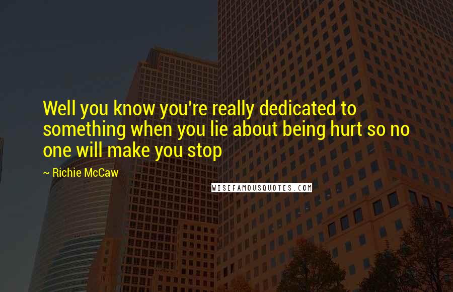 Richie McCaw Quotes: Well you know you're really dedicated to something when you lie about being hurt so no one will make you stop