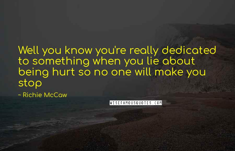 Richie McCaw Quotes: Well you know you're really dedicated to something when you lie about being hurt so no one will make you stop