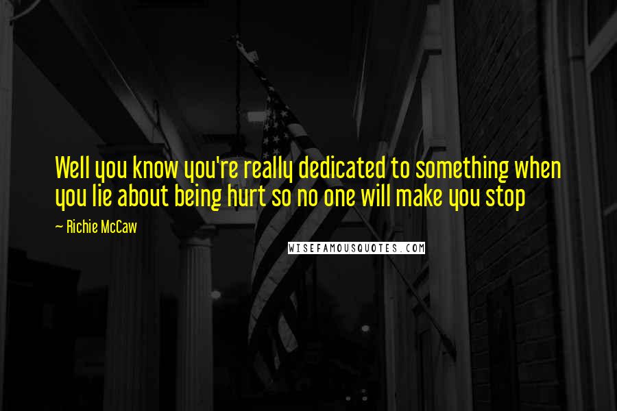 Richie McCaw Quotes: Well you know you're really dedicated to something when you lie about being hurt so no one will make you stop