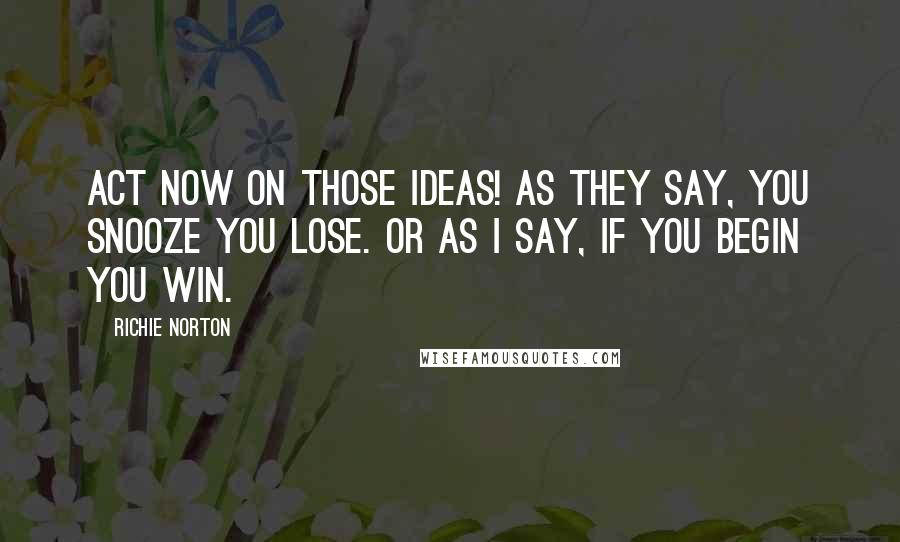 Richie Norton Quotes: Act NOW on those ideas! As they say, you snooze you lose. Or as I say, if you BEGIN you WIN.