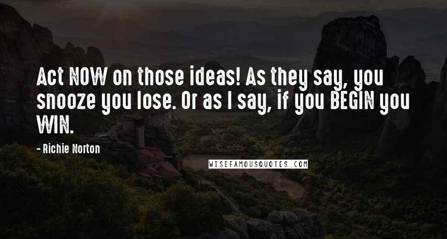 Richie Norton Quotes: Act NOW on those ideas! As they say, you snooze you lose. Or as I say, if you BEGIN you WIN.