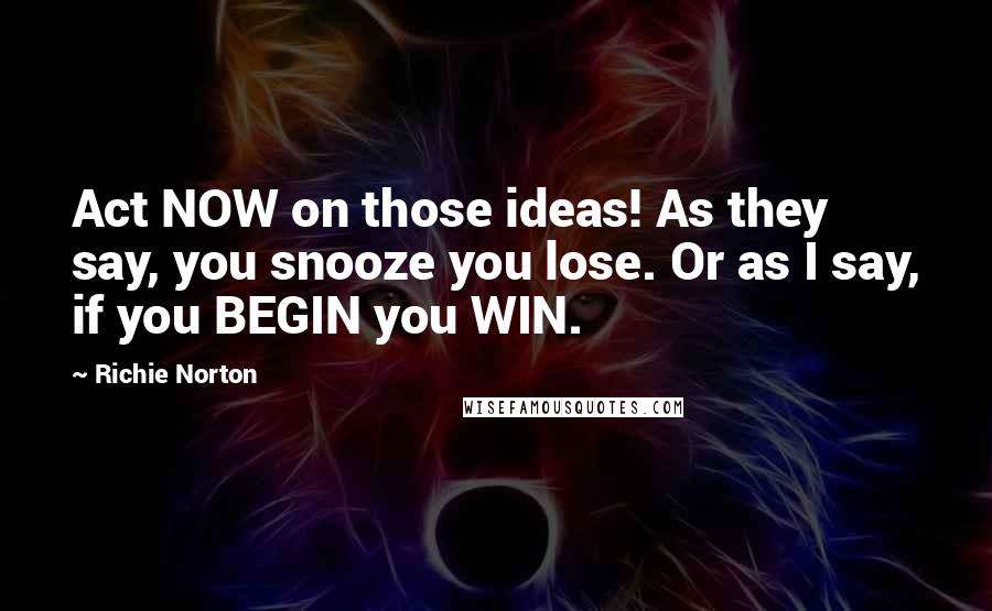 Richie Norton Quotes: Act NOW on those ideas! As they say, you snooze you lose. Or as I say, if you BEGIN you WIN.