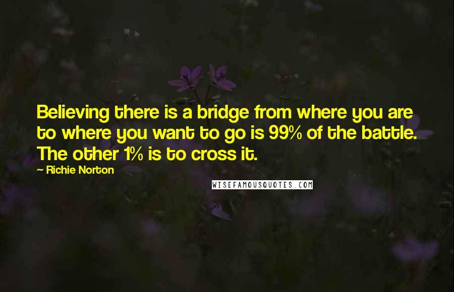 Richie Norton Quotes: Believing there is a bridge from where you are to where you want to go is 99% of the battle. The other 1% is to cross it.