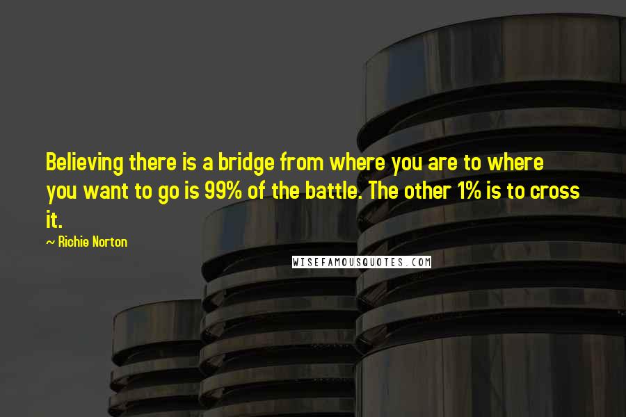 Richie Norton Quotes: Believing there is a bridge from where you are to where you want to go is 99% of the battle. The other 1% is to cross it.