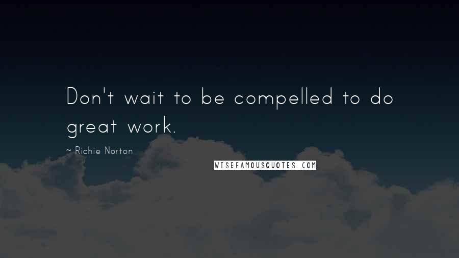 Richie Norton Quotes: Don't wait to be compelled to do great work.