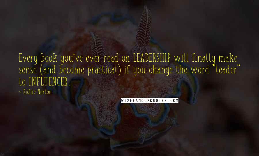 Richie Norton Quotes: Every book you've ever read on LEADERSHIP will finally make sense (and become practical) if you change the word "leader" to INFLUENCER.