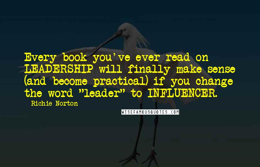 Richie Norton Quotes: Every book you've ever read on LEADERSHIP will finally make sense (and become practical) if you change the word "leader" to INFLUENCER.