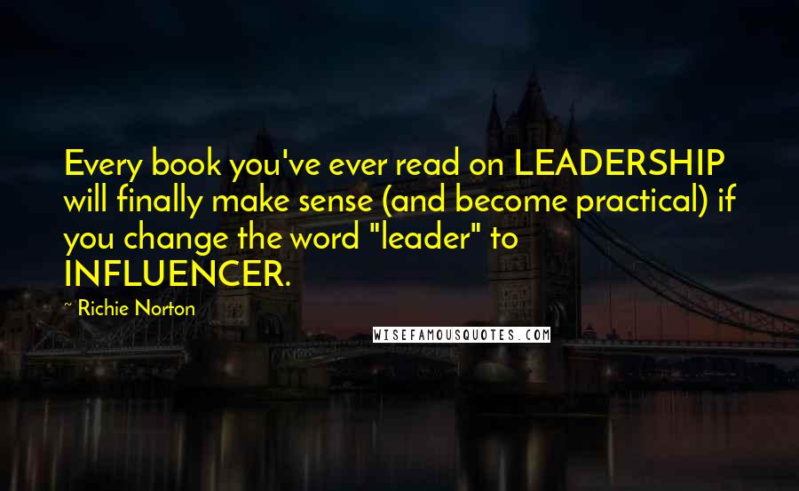 Richie Norton Quotes: Every book you've ever read on LEADERSHIP will finally make sense (and become practical) if you change the word "leader" to INFLUENCER.