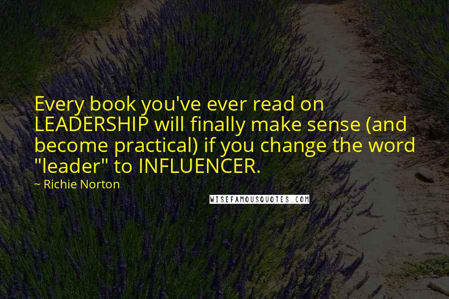 Richie Norton Quotes: Every book you've ever read on LEADERSHIP will finally make sense (and become practical) if you change the word "leader" to INFLUENCER.