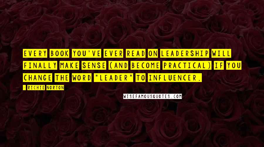 Richie Norton Quotes: Every book you've ever read on LEADERSHIP will finally make sense (and become practical) if you change the word "leader" to INFLUENCER.