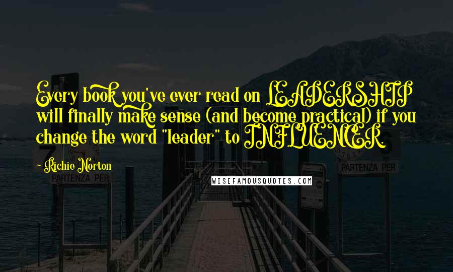 Richie Norton Quotes: Every book you've ever read on LEADERSHIP will finally make sense (and become practical) if you change the word "leader" to INFLUENCER.