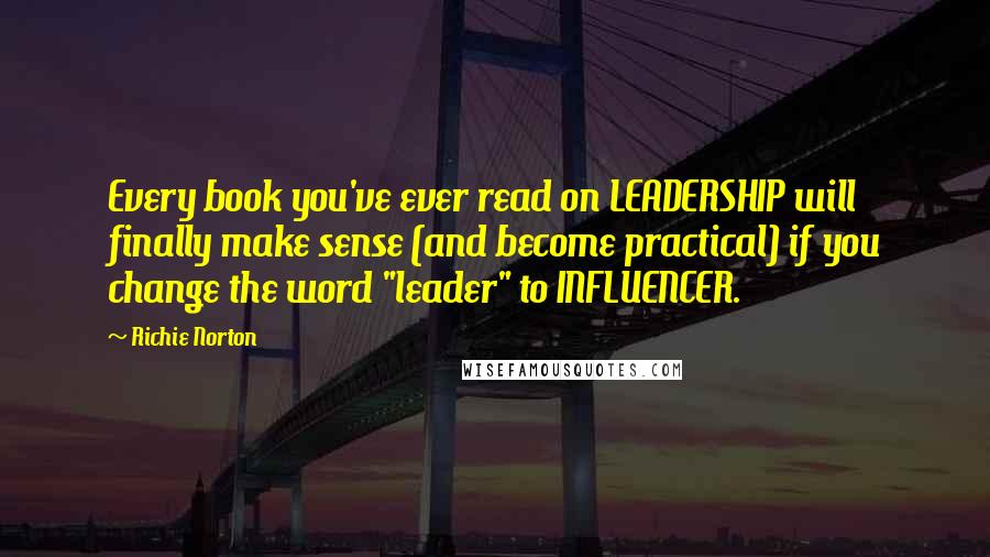 Richie Norton Quotes: Every book you've ever read on LEADERSHIP will finally make sense (and become practical) if you change the word "leader" to INFLUENCER.
