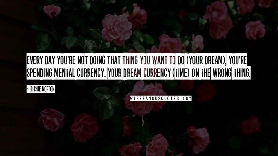 Richie Norton Quotes: Every day you're not doing that thing you want to do (your dream), you're spending mental currency, your dream currency (time) on the wrong thing.