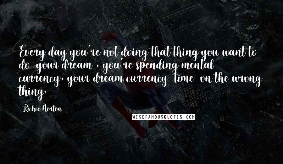 Richie Norton Quotes: Every day you're not doing that thing you want to do (your dream), you're spending mental currency, your dream currency (time) on the wrong thing.