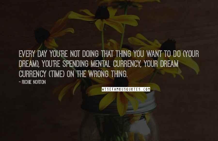 Richie Norton Quotes: Every day you're not doing that thing you want to do (your dream), you're spending mental currency, your dream currency (time) on the wrong thing.