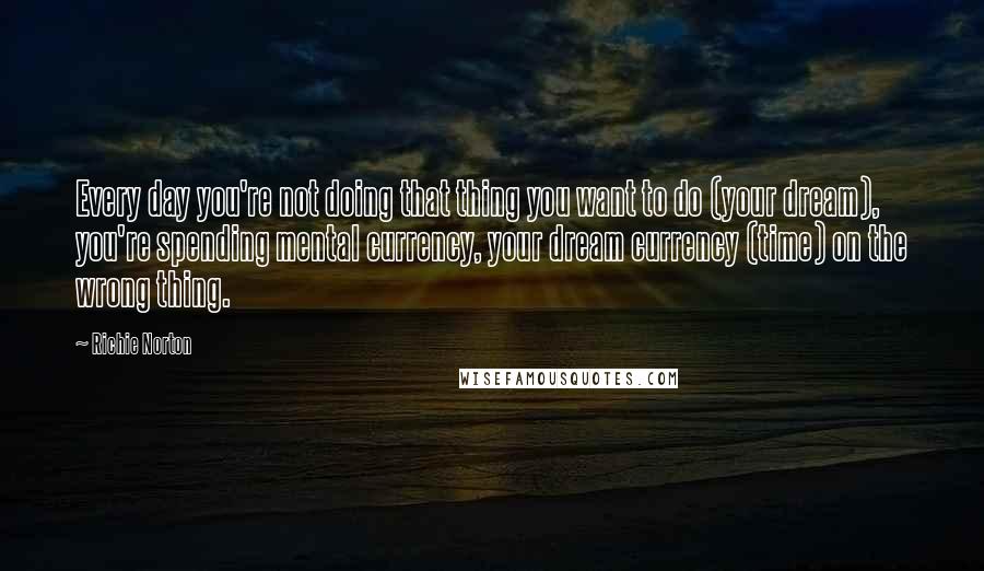 Richie Norton Quotes: Every day you're not doing that thing you want to do (your dream), you're spending mental currency, your dream currency (time) on the wrong thing.