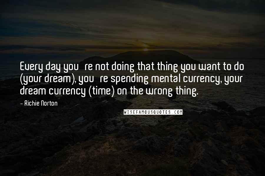 Richie Norton Quotes: Every day you're not doing that thing you want to do (your dream), you're spending mental currency, your dream currency (time) on the wrong thing.