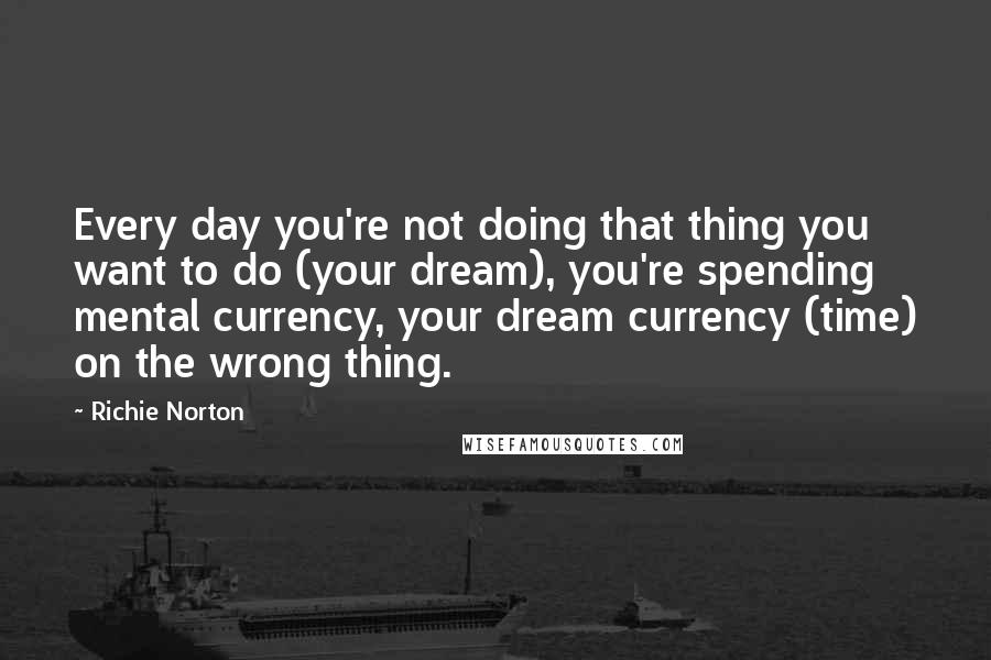Richie Norton Quotes: Every day you're not doing that thing you want to do (your dream), you're spending mental currency, your dream currency (time) on the wrong thing.