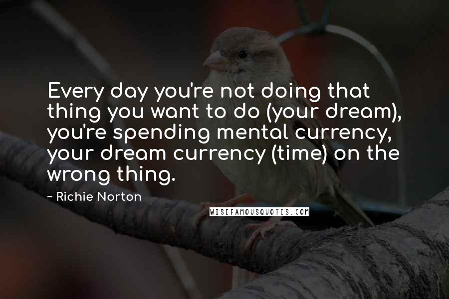 Richie Norton Quotes: Every day you're not doing that thing you want to do (your dream), you're spending mental currency, your dream currency (time) on the wrong thing.