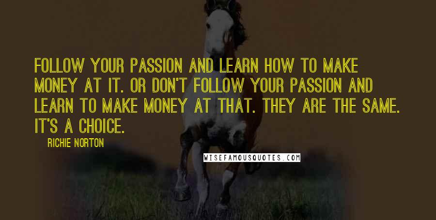 Richie Norton Quotes: Follow your passion and learn how to make money at it. Or don't follow your passion and learn to make money at that. They are the same. It's a choice.
