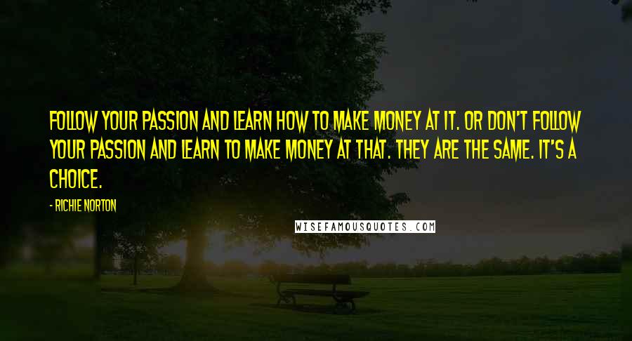 Richie Norton Quotes: Follow your passion and learn how to make money at it. Or don't follow your passion and learn to make money at that. They are the same. It's a choice.