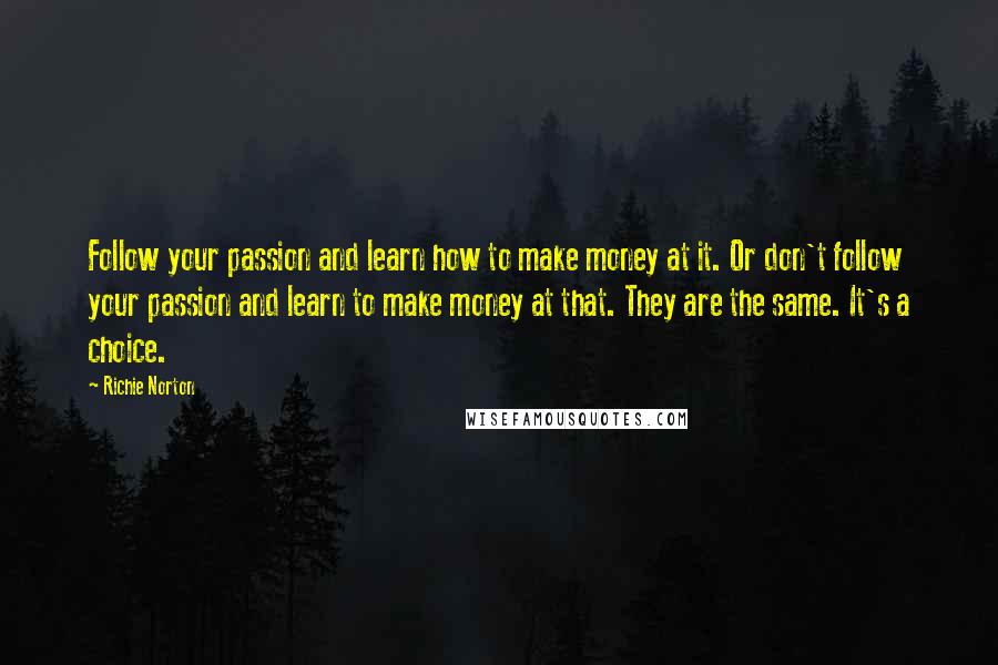 Richie Norton Quotes: Follow your passion and learn how to make money at it. Or don't follow your passion and learn to make money at that. They are the same. It's a choice.