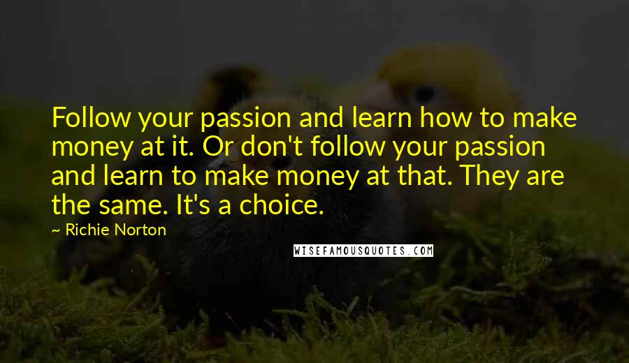 Richie Norton Quotes: Follow your passion and learn how to make money at it. Or don't follow your passion and learn to make money at that. They are the same. It's a choice.