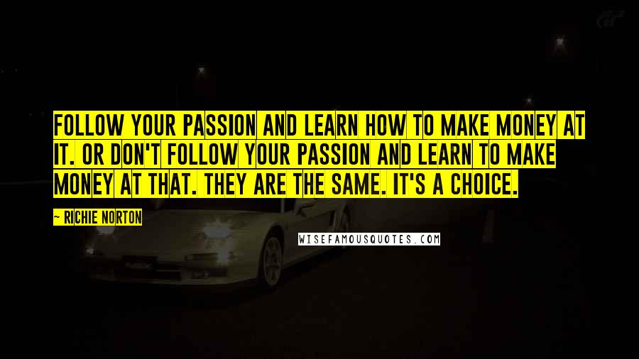 Richie Norton Quotes: Follow your passion and learn how to make money at it. Or don't follow your passion and learn to make money at that. They are the same. It's a choice.