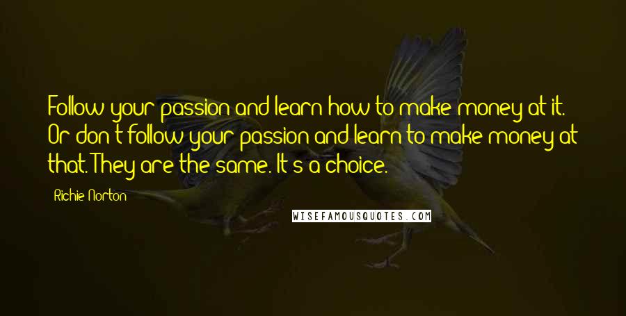 Richie Norton Quotes: Follow your passion and learn how to make money at it. Or don't follow your passion and learn to make money at that. They are the same. It's a choice.