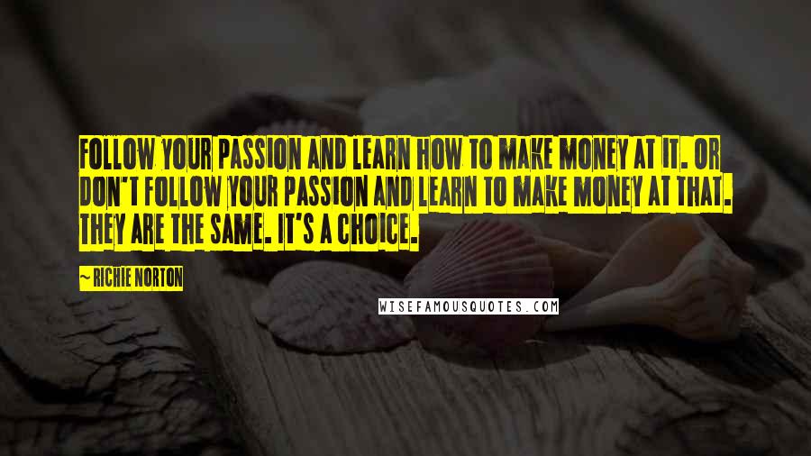 Richie Norton Quotes: Follow your passion and learn how to make money at it. Or don't follow your passion and learn to make money at that. They are the same. It's a choice.