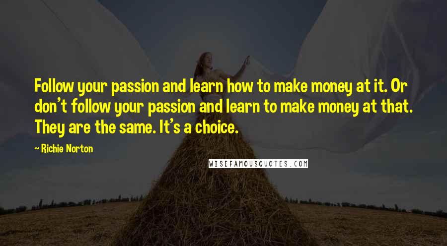 Richie Norton Quotes: Follow your passion and learn how to make money at it. Or don't follow your passion and learn to make money at that. They are the same. It's a choice.