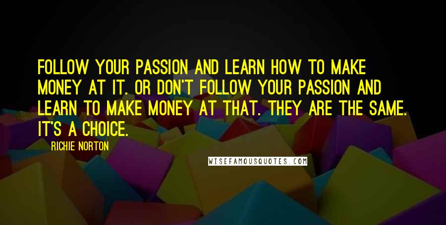 Richie Norton Quotes: Follow your passion and learn how to make money at it. Or don't follow your passion and learn to make money at that. They are the same. It's a choice.