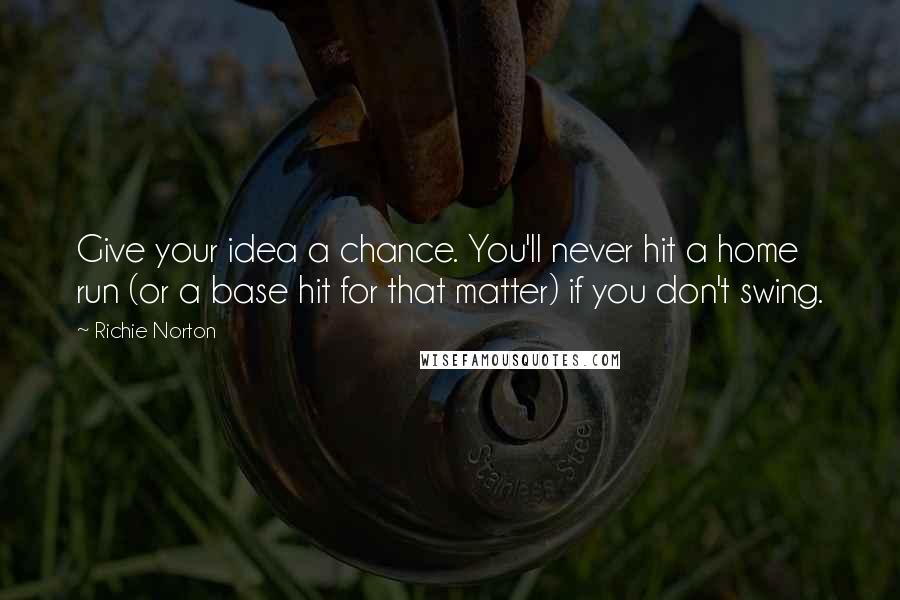 Richie Norton Quotes: Give your idea a chance. You'll never hit a home run (or a base hit for that matter) if you don't swing.