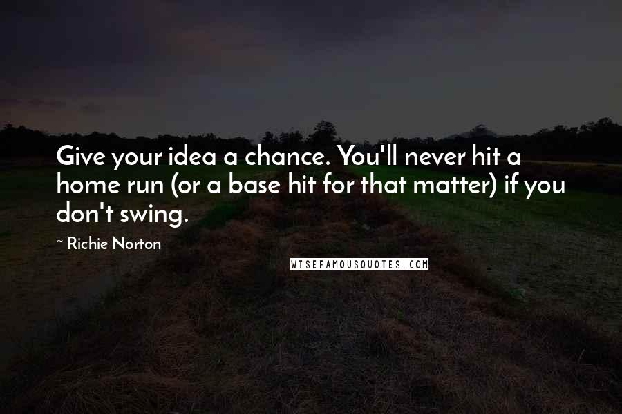 Richie Norton Quotes: Give your idea a chance. You'll never hit a home run (or a base hit for that matter) if you don't swing.