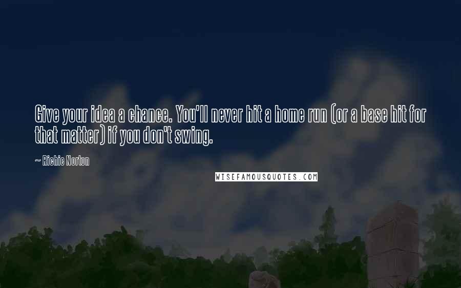 Richie Norton Quotes: Give your idea a chance. You'll never hit a home run (or a base hit for that matter) if you don't swing.
