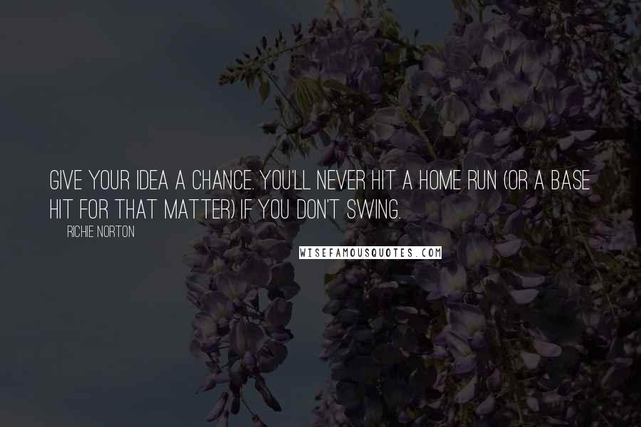 Richie Norton Quotes: Give your idea a chance. You'll never hit a home run (or a base hit for that matter) if you don't swing.