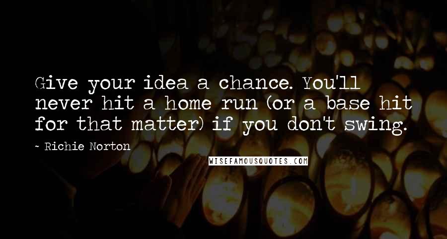 Richie Norton Quotes: Give your idea a chance. You'll never hit a home run (or a base hit for that matter) if you don't swing.