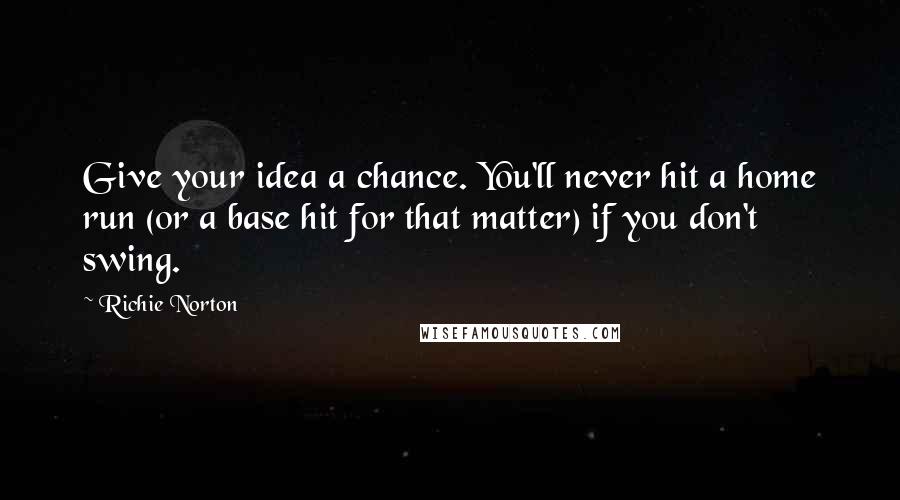 Richie Norton Quotes: Give your idea a chance. You'll never hit a home run (or a base hit for that matter) if you don't swing.