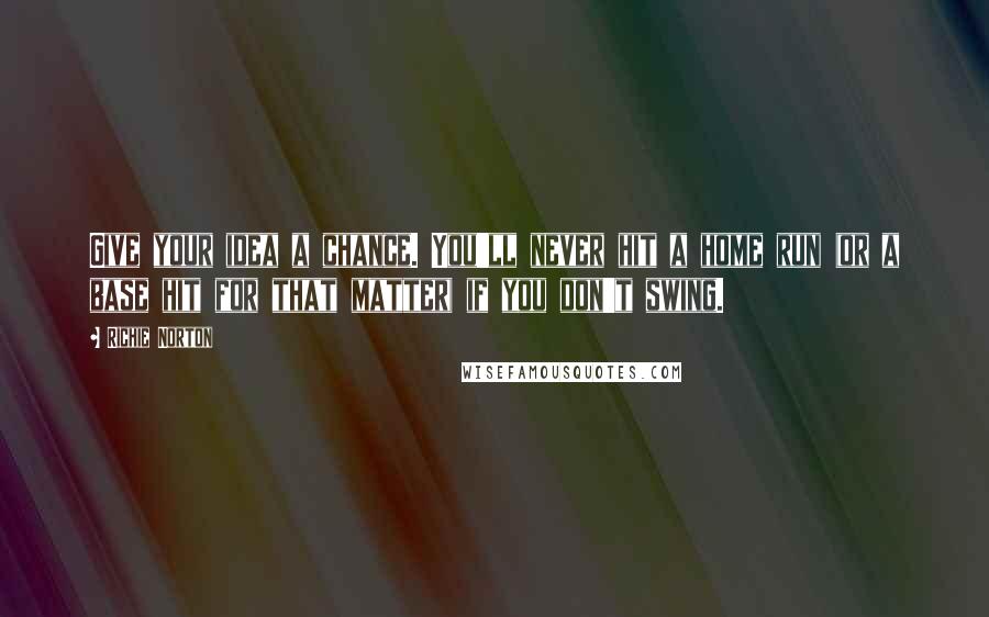 Richie Norton Quotes: Give your idea a chance. You'll never hit a home run (or a base hit for that matter) if you don't swing.