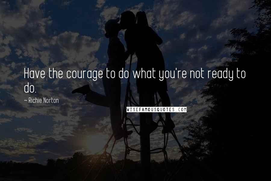 Richie Norton Quotes: Have the courage to do what you're not ready to do.