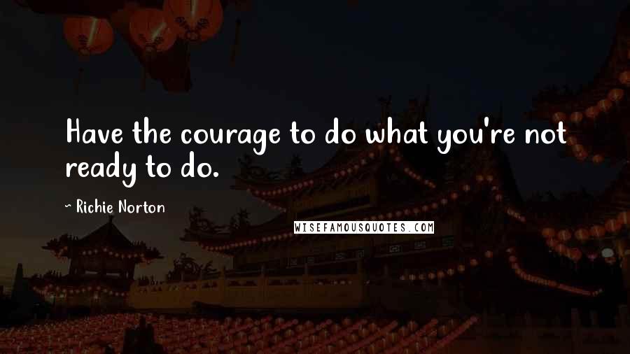 Richie Norton Quotes: Have the courage to do what you're not ready to do.