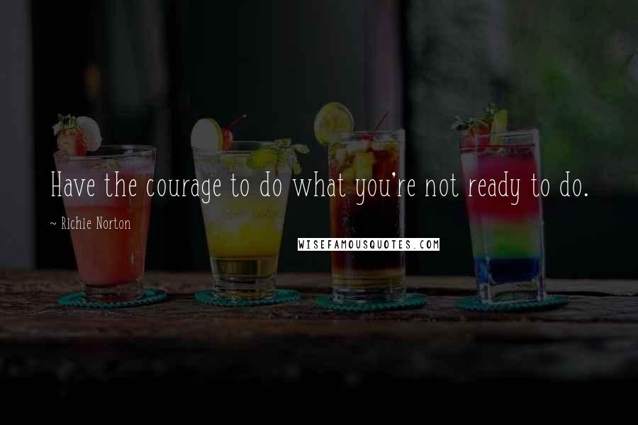 Richie Norton Quotes: Have the courage to do what you're not ready to do.