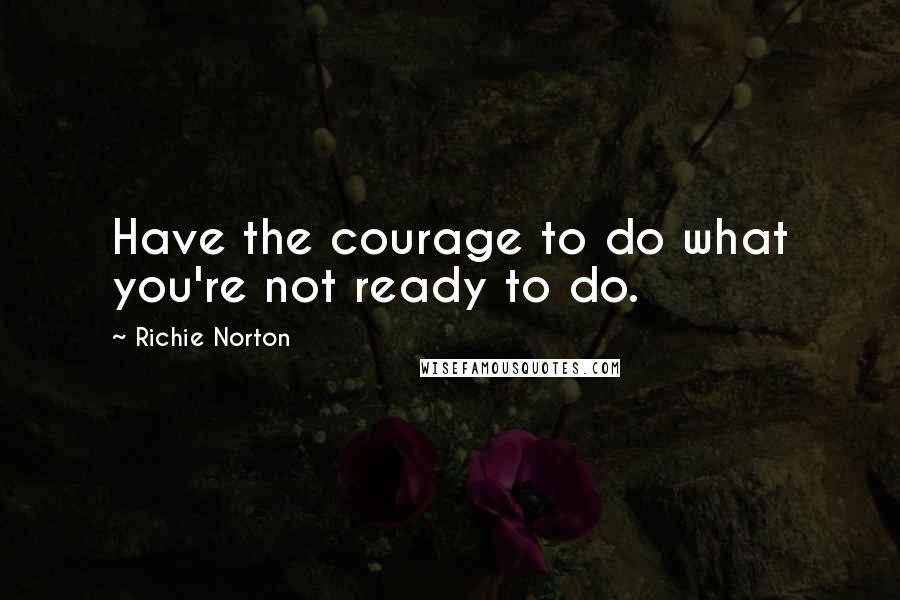 Richie Norton Quotes: Have the courage to do what you're not ready to do.