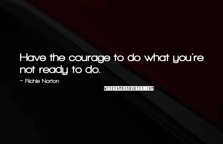 Richie Norton Quotes: Have the courage to do what you're not ready to do.