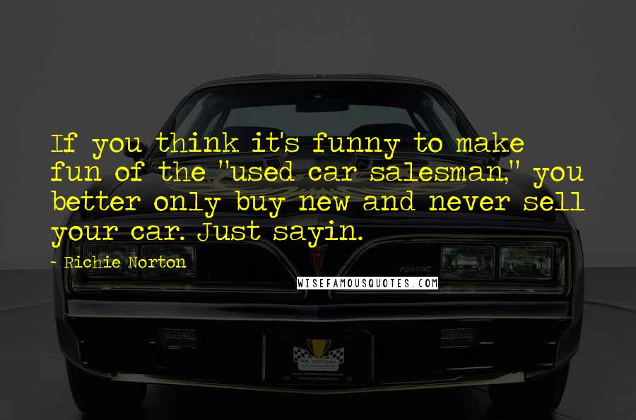 Richie Norton Quotes: If you think it's funny to make fun of the "used car salesman," you better only buy new and never sell your car. Just sayin.