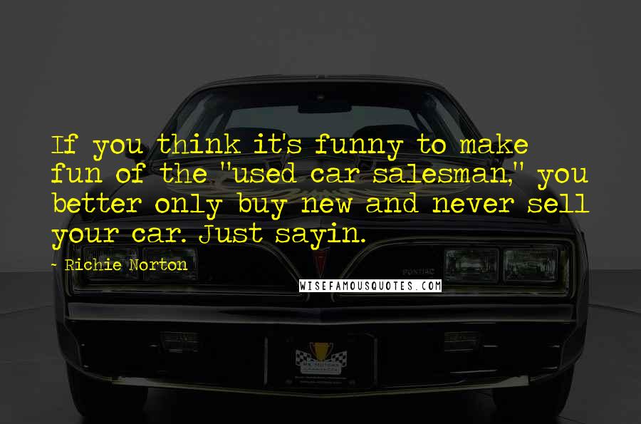 Richie Norton Quotes: If you think it's funny to make fun of the "used car salesman," you better only buy new and never sell your car. Just sayin.