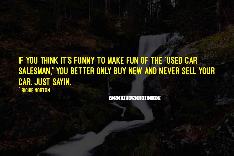 Richie Norton Quotes: If you think it's funny to make fun of the "used car salesman," you better only buy new and never sell your car. Just sayin.