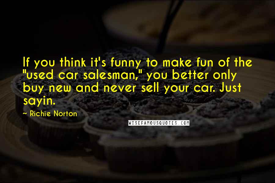 Richie Norton Quotes: If you think it's funny to make fun of the "used car salesman," you better only buy new and never sell your car. Just sayin.