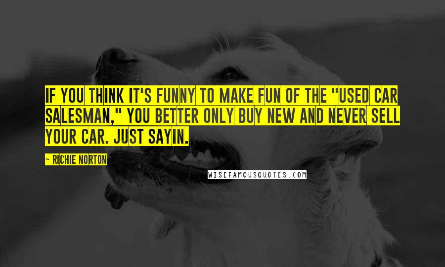 Richie Norton Quotes: If you think it's funny to make fun of the "used car salesman," you better only buy new and never sell your car. Just sayin.