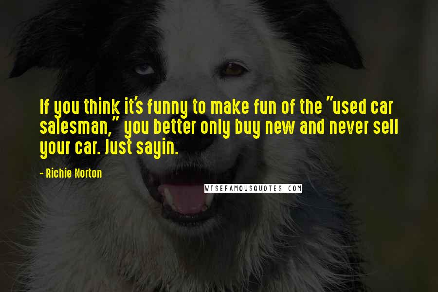 Richie Norton Quotes: If you think it's funny to make fun of the "used car salesman," you better only buy new and never sell your car. Just sayin.